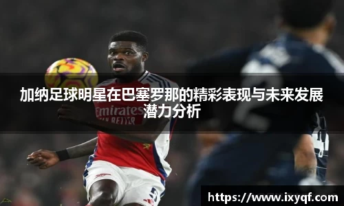 加纳足球明星在巴塞罗那的精彩表现与未来发展潜力分析